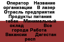 Оператор › Название организации ­ В-лазер › Отрасль предприятия ­ Продукты питания, табак › Минимальный оклад ­ 17 000 - Все города Работа » Вакансии   . Дагестан респ.